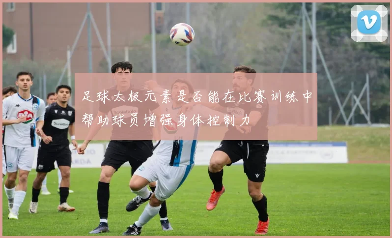 足球太极元素是否能在比赛训练中帮助球员增强身体控制力