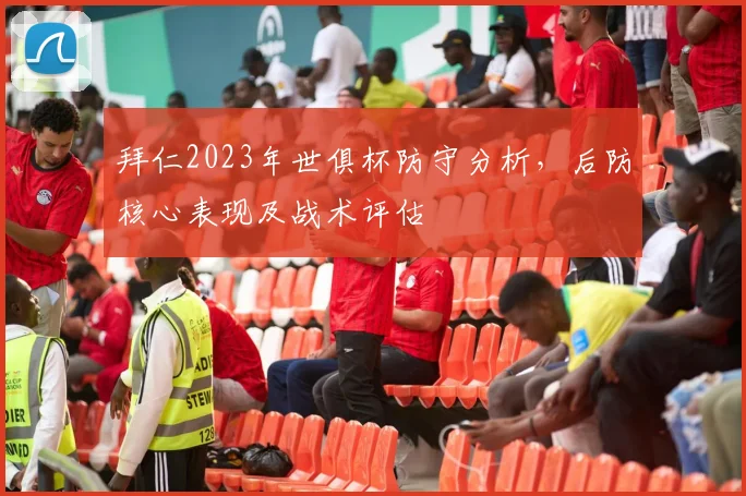 拜仁2023年世俱杯防守分析，后防核心表现及战术评估
