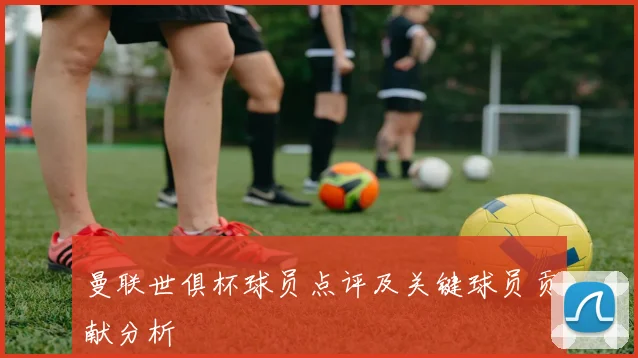 曼联世俱杯球员点评及关键球员贡献分析