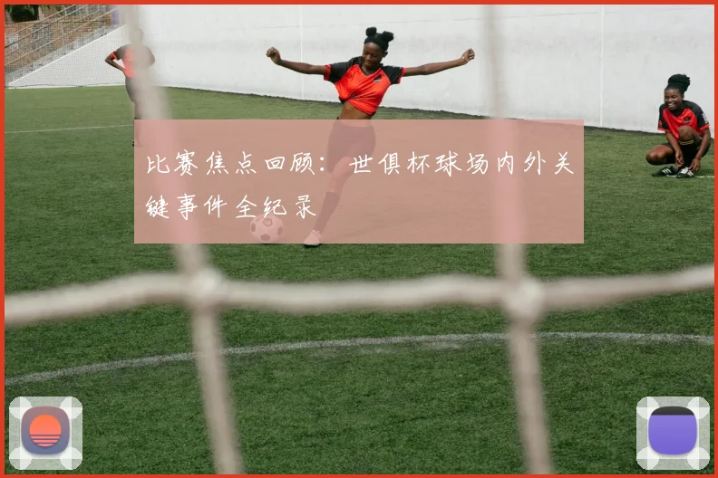 比赛焦点回顾：世俱杯球场内外关键事件全纪录