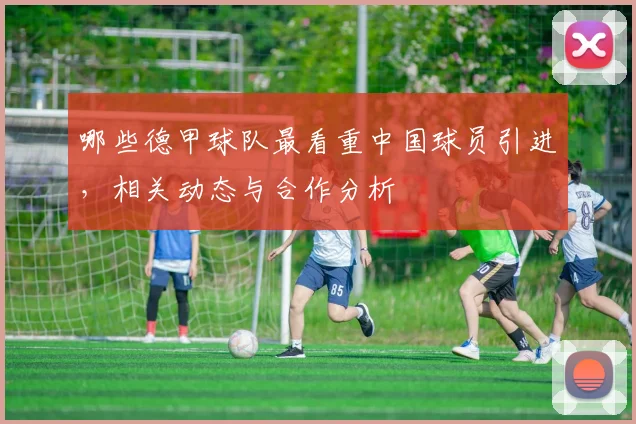 哪些德甲球队最看重中国球员引进，相关动态与合作分析